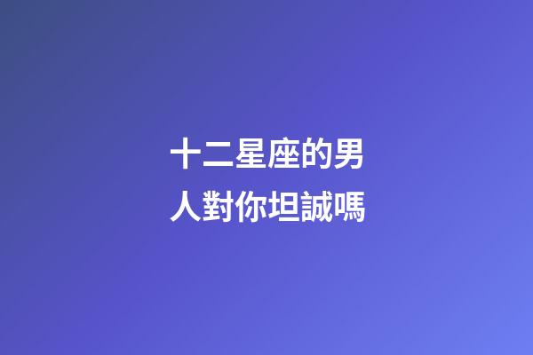 十二星座的男人對你坦誠嗎-第1張-星座運勢-玄機派