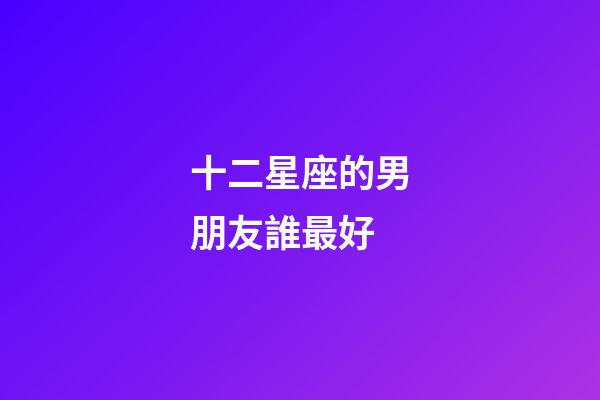 十二星座的男朋友誰最好-第1張-星座運勢-玄機派