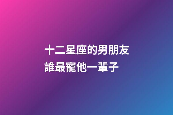 十二星座的男朋友誰最寵他一輩子-第1張-星座運勢-玄機派