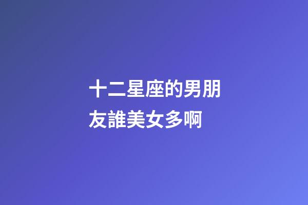 十二星座的男朋友誰美女多啊-第1張-星座運勢-玄機派