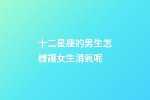 十二星座的男生怎樣讓女生消氣呢-第1張-星座運勢-玄機派