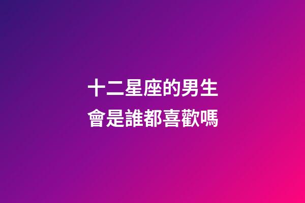 十二星座的男生會是誰都喜歡嗎-第1張-星座運勢-玄機派