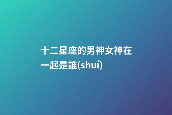 十二星座的男神女神在一起是誰(shuí)