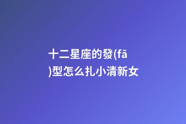 十二星座的發(fā)型怎么扎小清新女-第1張-星座運(yùn)勢(shì)-玄機(jī)派
