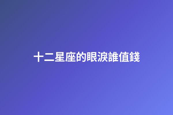 十二星座的眼淚誰值錢-第1張-星座運勢-玄機派