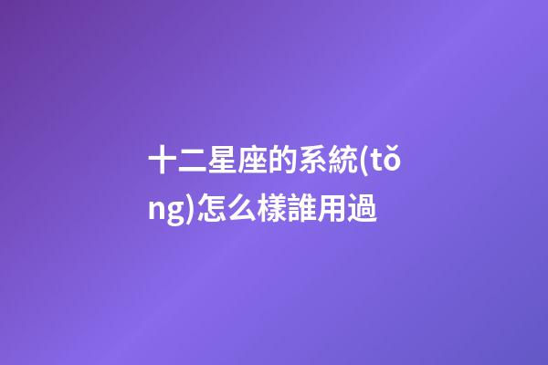 十二星座的系統(tǒng)怎么樣誰用過-第1張-星座運勢-玄機派
