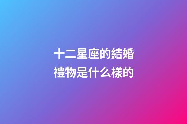 十二星座的結婚禮物是什么樣的-第1張-星座運勢-玄機派