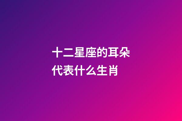 十二星座的耳朵代表什么生肖-第1張-星座運勢-玄機派