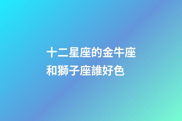 十二星座的金牛座和獅子座誰好色-第1張-星座運勢-玄機派