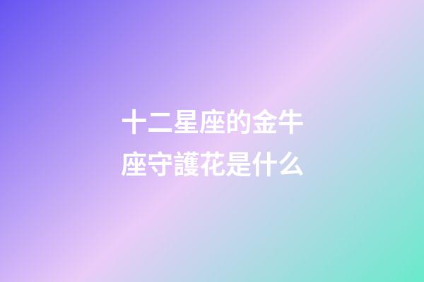 十二星座的金牛座守護花是什么-第1張-星座運勢-玄機派