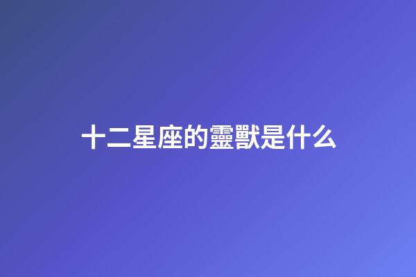 十二星座的靈獸是什么-第1張-星座運勢-玄機派