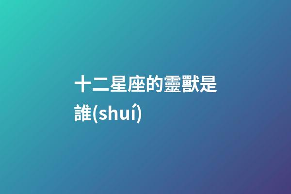 十二星座的靈獸是誰(shuí)-第1張-星座運(yùn)勢(shì)-玄機(jī)派
