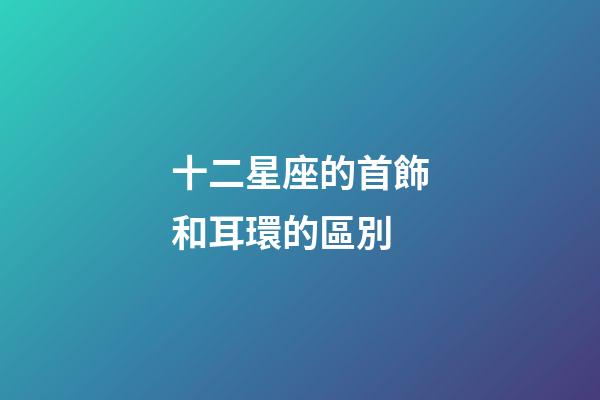 十二星座的首飾和耳環的區別-第1張-星座運勢-玄機派
