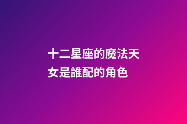 十二星座的魔法天女是誰配的角色-第1張-星座運勢-玄機派