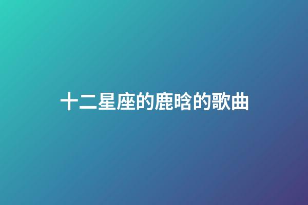 十二星座的鹿晗的歌曲-第1張-星座運(yùn)勢-玄機(jī)派