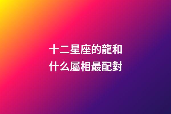 十二星座的龍和什么屬相最配對-第1張-星座運勢-玄機派