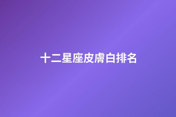十二星座皮膚白排名-第1張-星座運勢-玄機派