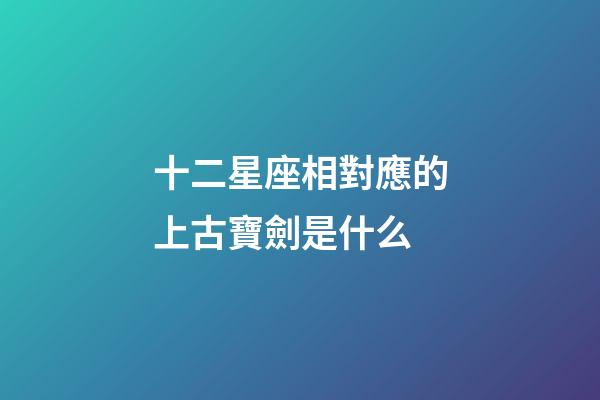 十二星座相對應的上古寶劍是什么-第1張-星座運勢-玄機派