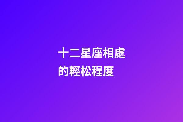 十二星座相處的輕松程度-第1張-星座運勢-玄機派