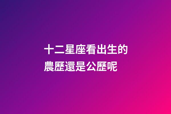 十二星座看出生的農歷還是公歷呢-第1張-星座運勢-玄機派
