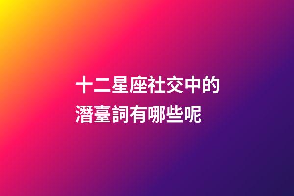 十二星座社交中的潛臺詞有哪些呢