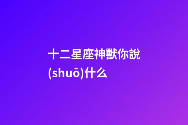 十二星座神獸你說(shuō)什么-第1張-星座運(yùn)勢(shì)-玄機(jī)派