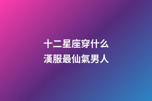十二星座穿什么漢服最仙氣男人-第1張-星座運勢-玄機派