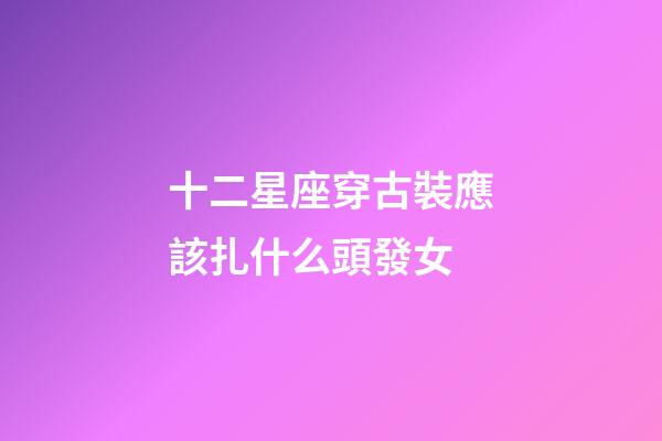 十二星座穿古裝應該扎什么頭發女-第1張-星座運勢-玄機派