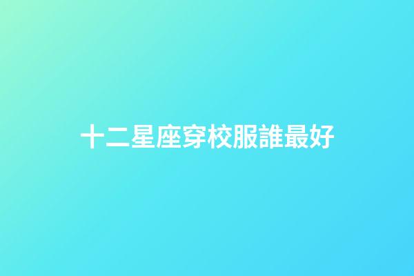 十二星座穿校服誰最好-第1張-星座運勢-玄機派