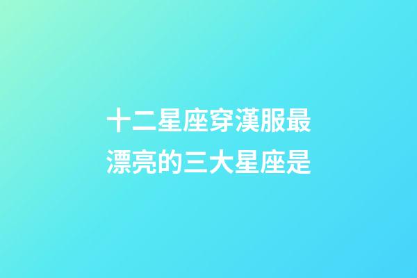 十二星座穿漢服最漂亮的三大星座是-第1張-星座運勢-玄機派