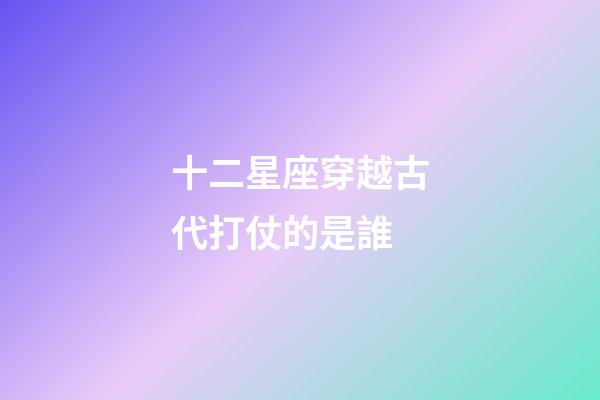 十二星座穿越古代打仗的是誰-第1張-星座運勢-玄機派