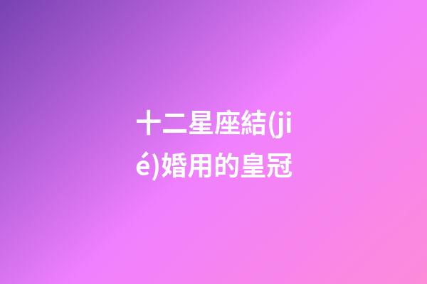十二星座結(jié)婚用的皇冠-第1張-星座運(yùn)勢-玄機(jī)派