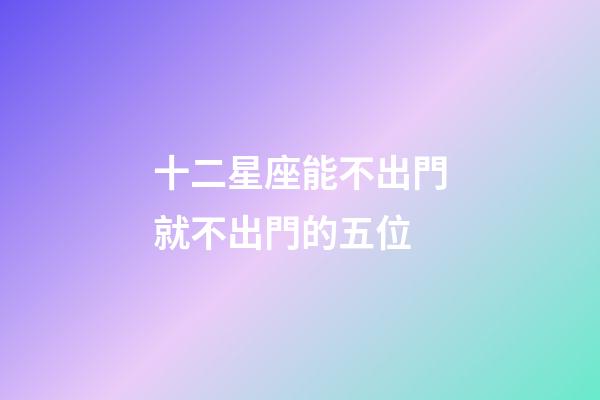 十二星座能不出門就不出門的五位-第1張-星座運勢-玄機派