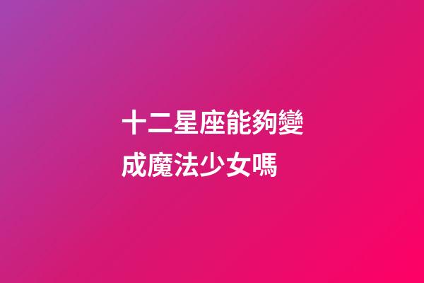 十二星座能夠變成魔法少女嗎-第1張-星座運勢-玄機派