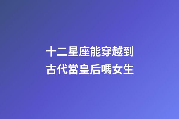 十二星座能穿越到古代當皇后嗎女生