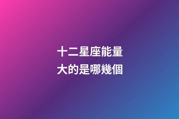 十二星座能量大的是哪幾個-第1張-星座運勢-玄機派