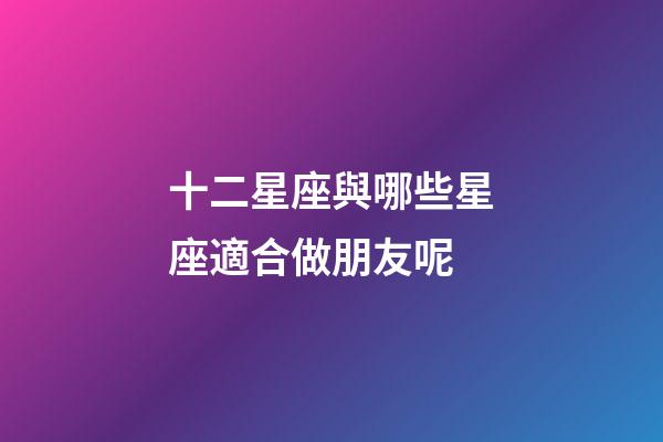 十二星座與哪些星座適合做朋友呢-第1張-星座運(yùn)勢-玄機(jī)派