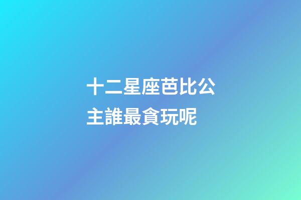 十二星座芭比公主誰最貪玩呢