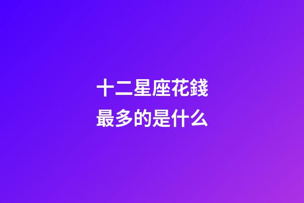 十二星座花錢最多的是什么-第1張-星座運勢-玄機派