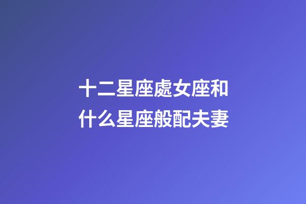 十二星座處女座和什么星座般配夫妻-第1張-星座運勢-玄機派