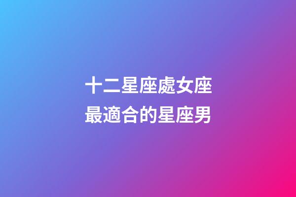 十二星座處女座最適合的星座男-第1張-星座運勢-玄機派