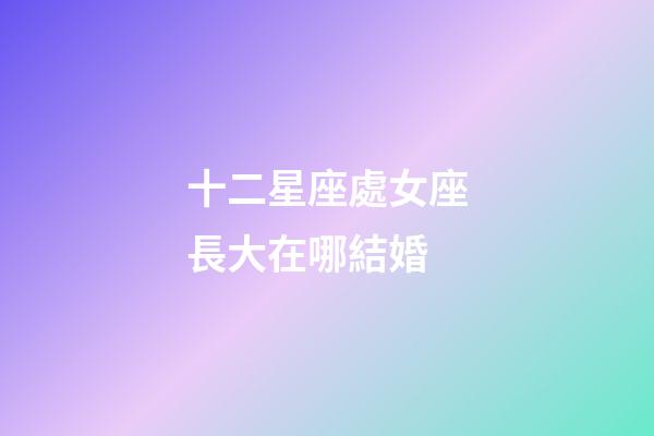 十二星座處女座長大在哪結婚-第1張-星座運勢-玄機派
