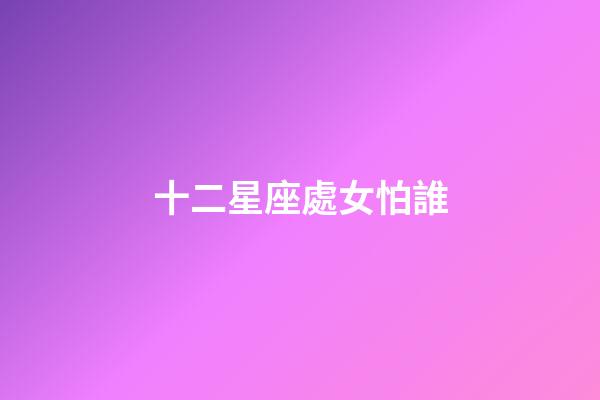 十二星座處女怕誰-第1張-星座運(yùn)勢(shì)-玄機(jī)派
