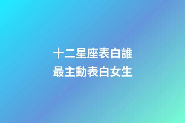 十二星座表白誰最主動表白女生-第1張-星座運勢-玄機派