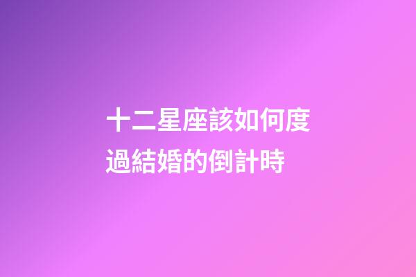 十二星座該如何度過結婚的倒計時-第1張-星座運勢-玄機派