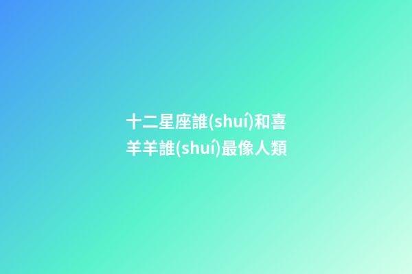 十二星座誰(shuí)和喜羊羊誰(shuí)最像人類-第1張-星座運(yùn)勢(shì)-玄機(jī)派