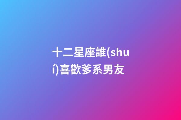 十二星座誰(shuí)喜歡爹系男友-第1張-星座運(yùn)勢(shì)-玄機(jī)派