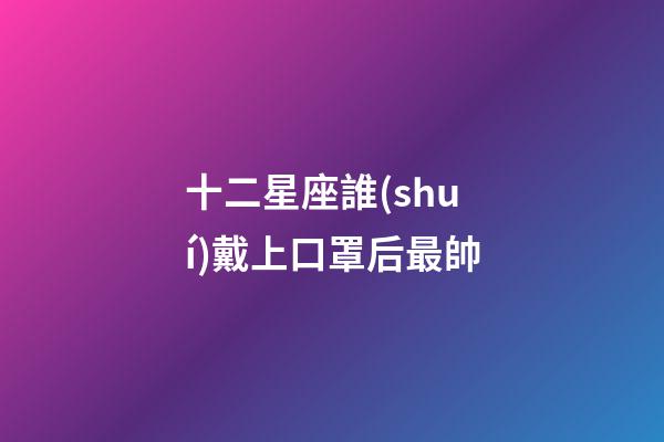 十二星座誰(shuí)戴上口罩后最帥