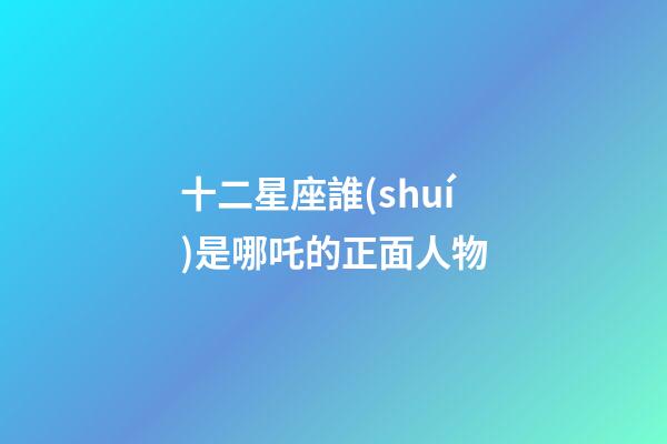 十二星座誰(shuí)是哪吒的正面人物