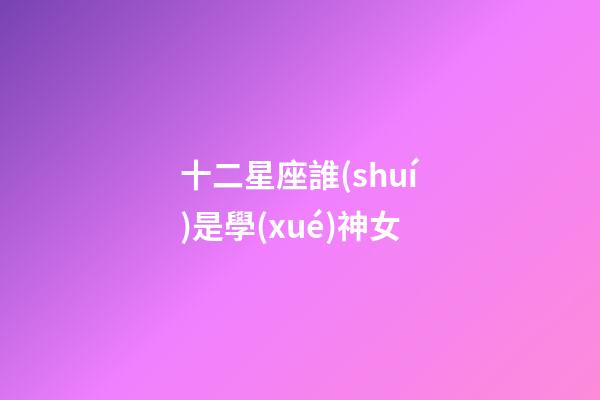 十二星座誰(shuí)是學(xué)神女